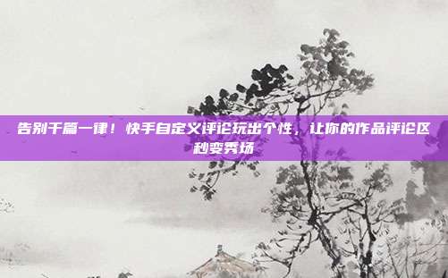 告别千篇一律!快手自定义评论玩出个性,让你的作品评论区秒变秀场