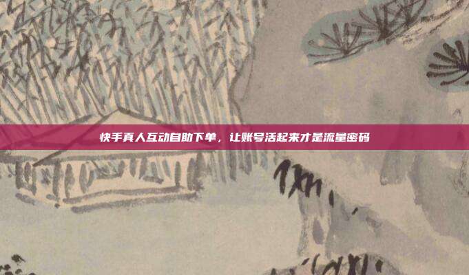 快手真人互动自助下单,让账号活起来才是流量密码