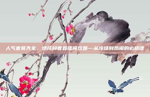 人气套餐齐全,烘托抖音直播间氛围—从冷场到热闹的必修课