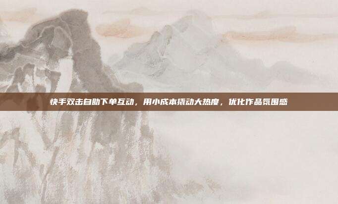 快手双击自助下单互动，用小成本撬动大热度，优化作品氛围感
