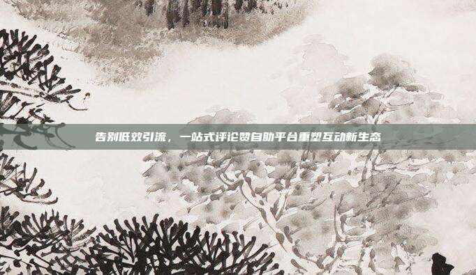 告别低效引流,一站式评论赞自助平台重塑互动新生态