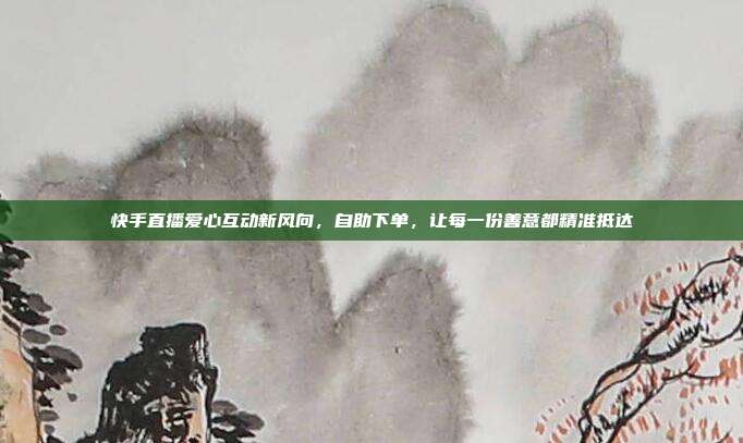 快手直播爱心互动新风向,自助下单,让每一份善意都精准抵达