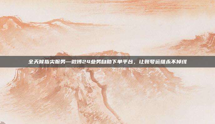全天候指尖服务—微博24业务自助下单平台,让账号运维永不掉线