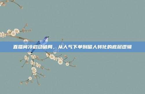 直播间冷启动破局,从人气下单到留人转化的底层逻辑