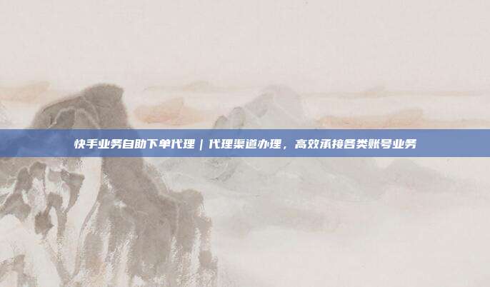 快手业务自助下单代理|代理渠道办理,高效承接各类账号业务