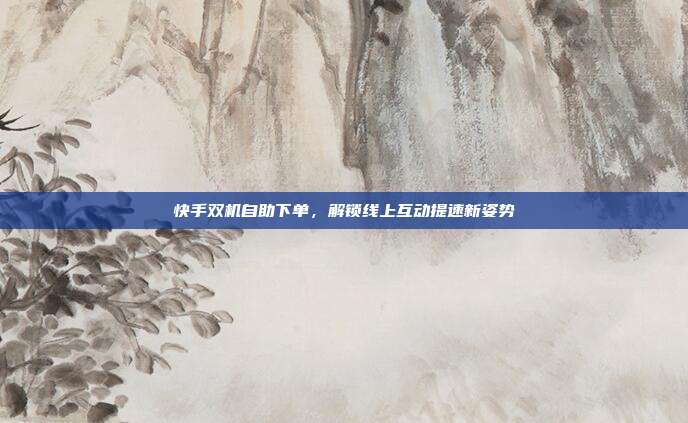 快手双机自助下单,解锁线上互动提速新姿势