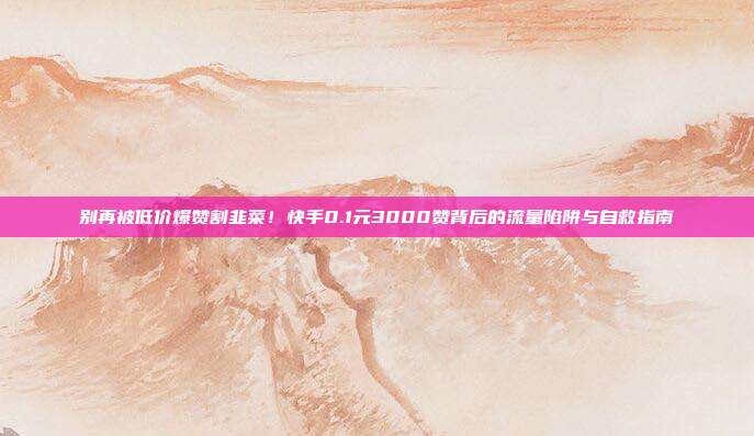 别再被低价爆赞割韭菜！快手0.1元3000赞背后的流量陷阱与自救指南