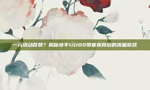 一元撬动百赞?揭秘快手1元100赞套餐背后的流量游戏