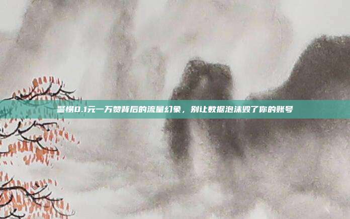 警惕0.1元一万赞背后的流量幻象,别让数据泡沫毁了你的账号