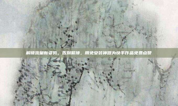 解锁流量新姿势，告别繁琐，用免安装神器为快手作品免费点赞