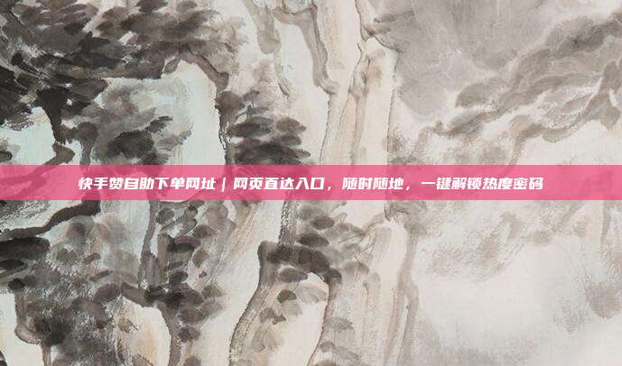 快手赞自助下单网址｜网页直达入口，随时随地，一键解锁热度密码