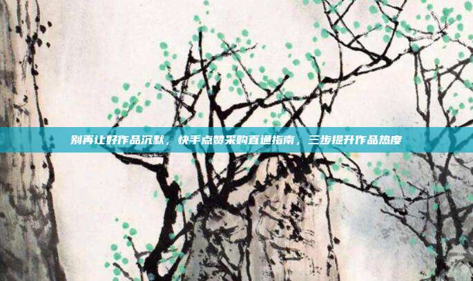 别再让好作品沉默，快手点赞采购直通指南，三步提升作品热度