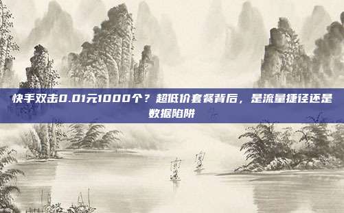 快手双击0.01元1000个?超低价套餐背后,是流量捷径还是数据陷阱