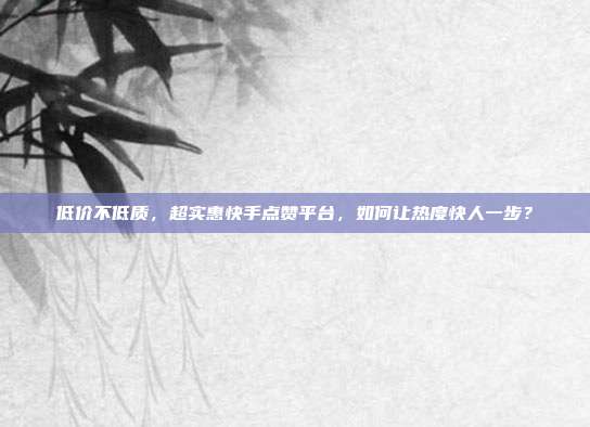 低价不低质,超实惠快手点赞平台,如何让热度快人一步?