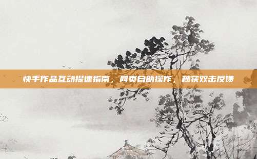 快手作品互动提速指南,网页自助操作,秒获双击反馈