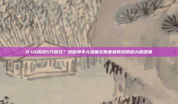 0.1元撬动5万曝光?揭秘快手大流量实惠套餐背后的放大器逻辑