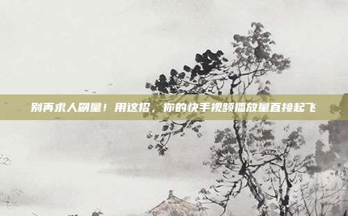 别再求人刷量!用这招,你的快手视频播放量直接起飞