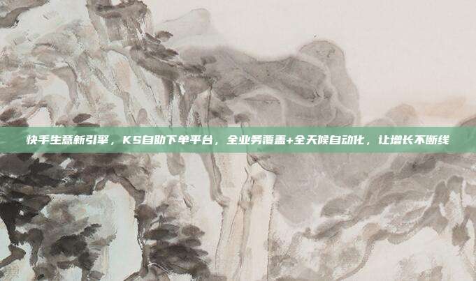 快手生意新引擎,KS自助下单平台,全业务覆盖+全天候自动化,让增长不断线