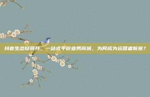 抖音生态轻骑兵，一站式平价业务商城，为何成为运营者新宠？