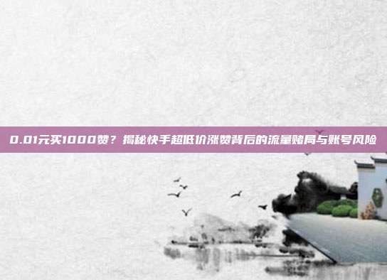 0.01元买1000赞？揭秘快手超低价涨赞背后的流量赌局与账号风险