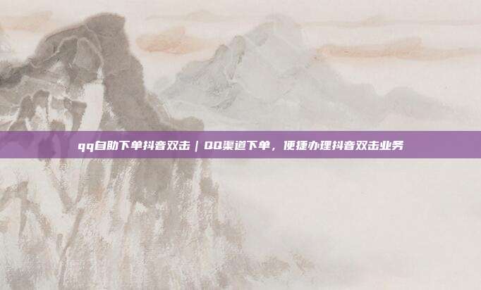 qq自助下单抖音双击|QQ渠道下单,便捷办理抖音双击业务