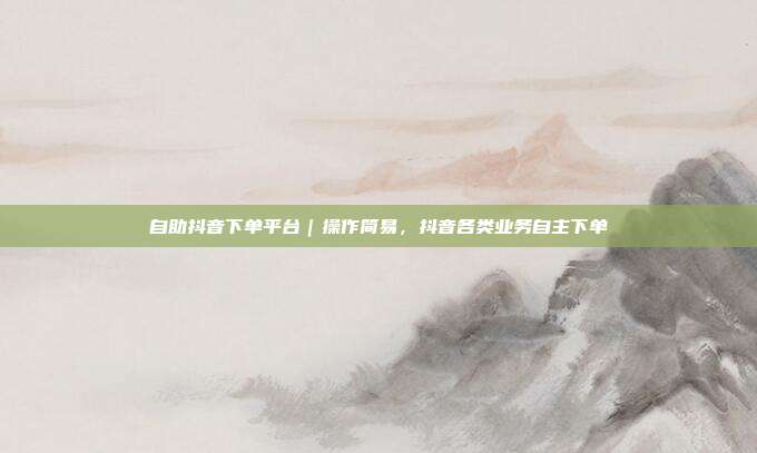 自助抖音下单平台|操作简易,抖音各类业务自主下单