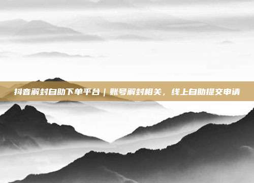 抖音解封自助下单平台｜账号解封相关，线上自助提交申请
