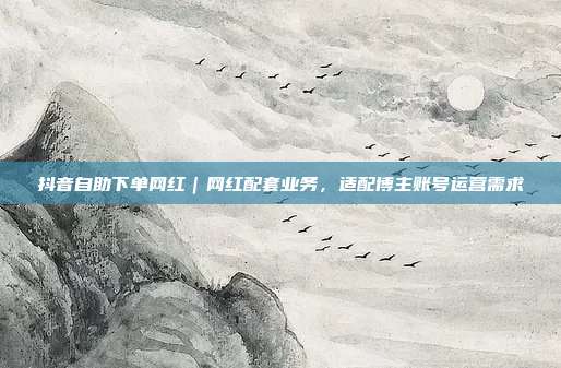 抖音自助下单网红|网红配套业务,适配博主账号运营需求