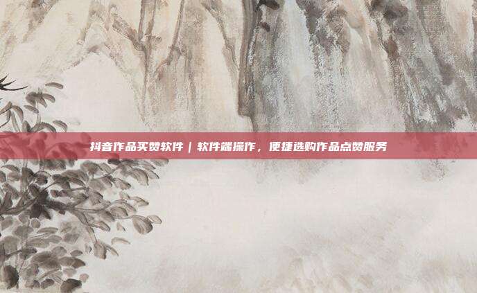 抖音作品买赞软件|软件端操作,便捷选购作品点赞服务