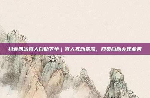 抖音网站真人自助下单|真人互动资源,网页自助办理业务