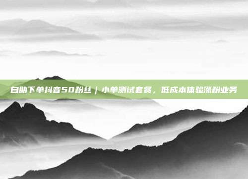 自助下单抖音50粉丝|小单测试套餐,低成本体验涨粉业务