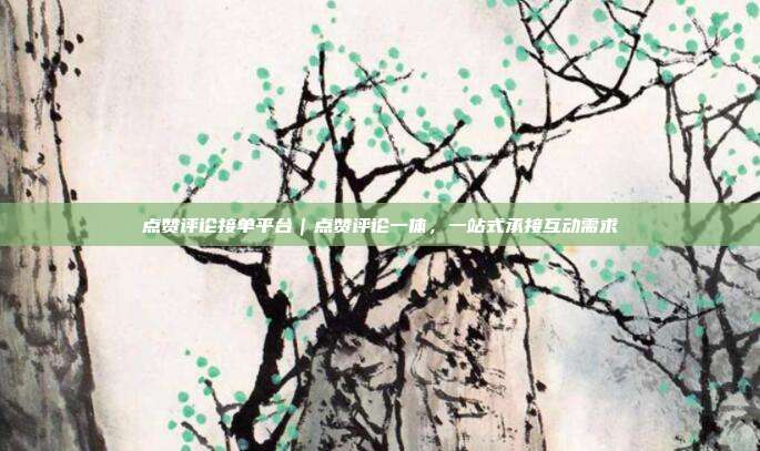 点赞评论接单平台|点赞评论一体,一站式承接互动需求