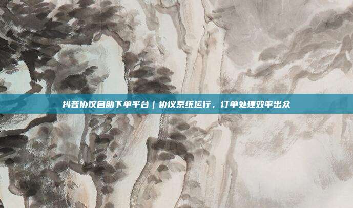 抖音协议自助下单平台|协议系统运行,订单处理效率出众