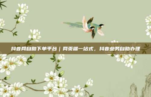 抖音网自助下单平台|网页端一站式,抖音业务自助办理