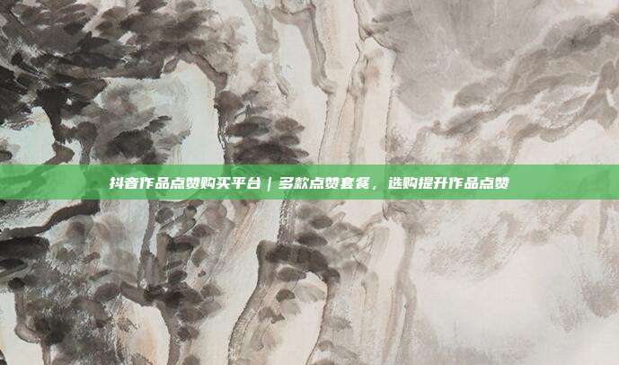 抖音作品点赞购买平台|多款点赞套餐,选购提升作品点赞