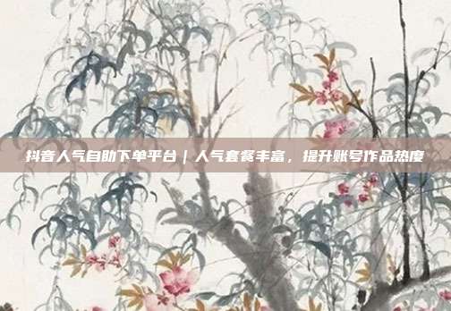 抖音人气自助下单平台｜人气套餐丰富，提升账号作品热度