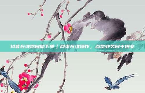 抖音在线攒自助下单｜网页在线操作，点赞业务自主提交