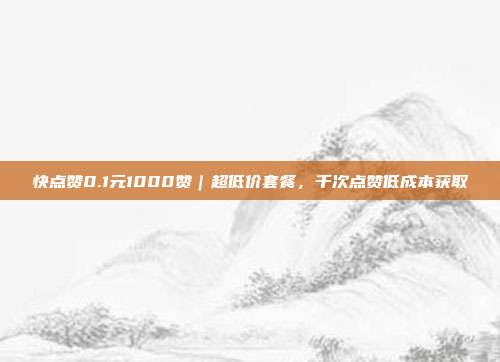 快点赞0.1元1000赞｜超低价套餐，千次点赞低成本获取