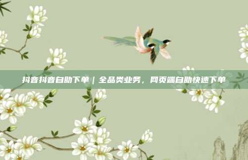 抖音抖音自助下单|全品类业务,网页端自助快速下单