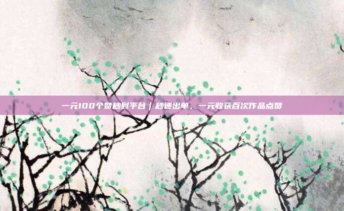 一元100个赞秒到平台|秒速出单,一元收获百次作品点赞