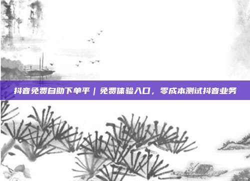 抖音免费自助下单平｜免费体验入口，零成本测试抖音业务