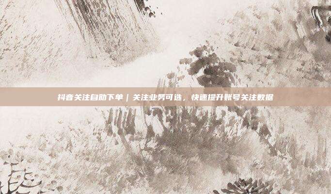 抖音关注自助下单|关注业务可选,快速提升账号关注数据