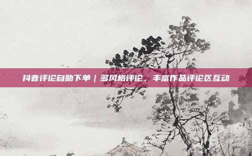 抖音评论自助下单|多风格评论,丰富作品评论区互动