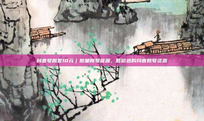 抖音号批发10元｜批量账号货源，低价选购抖音账号资源