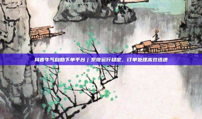 抖音牛气自助下单平台|系统运行稳定,订单处理高效迅速