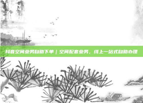 抖音空间业务自助下单|空间配套业务,线上一站式自助办理