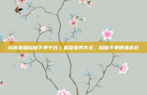 抖音直播自助下单平台｜直播业务齐全，自助下单便捷高效