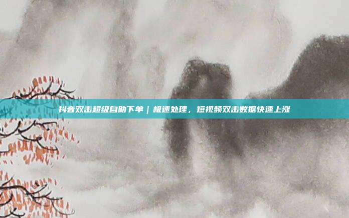 抖音双击超级自助下单｜极速处理，短视频双击数据快速上涨