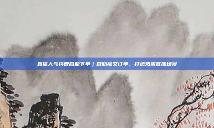 直播人气抖音自助下单｜自助提交订单，打造热闹直播场景