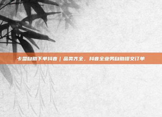 卡盟自助下单抖音｜品类齐全，抖音全业务自助提交订单